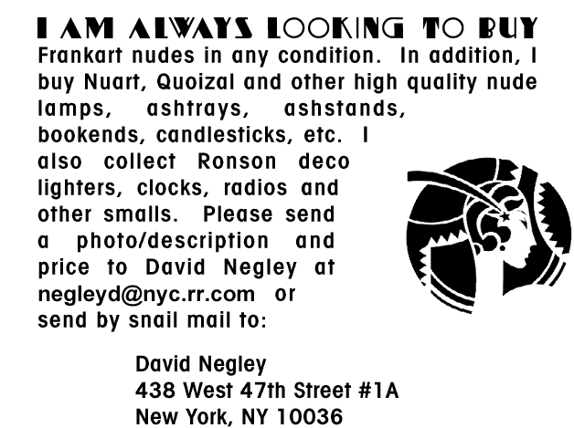 I am always looking to buy Frankart nudes 
								in any condition. In addition, I buy Nuart, Quoizal 
								and other high quality nude lamps, ashtrays, 
								ashstands, bookends, candlesticks, etc. I also 
								collect Ronson deco lighters, clocks, radios and 
								other smalls.